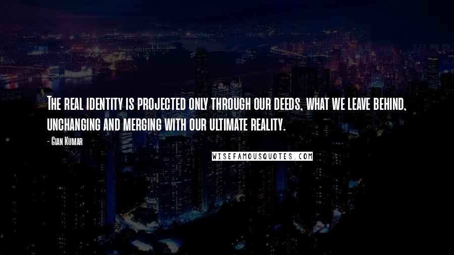 Gian Kumar Quotes: The real identity is projected only through our deeds, what we leave behind, unchanging and merging with our ultimate reality.