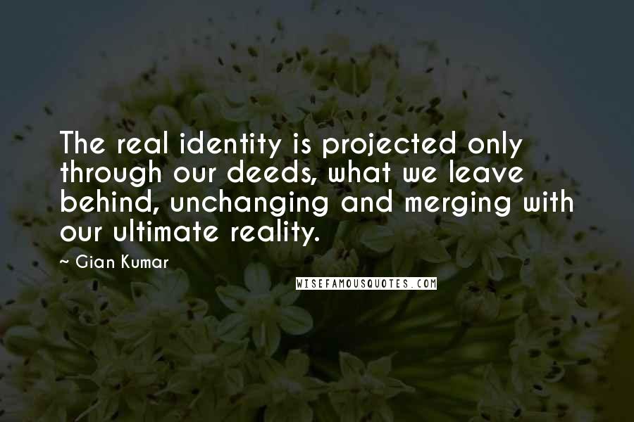 Gian Kumar Quotes: The real identity is projected only through our deeds, what we leave behind, unchanging and merging with our ultimate reality.