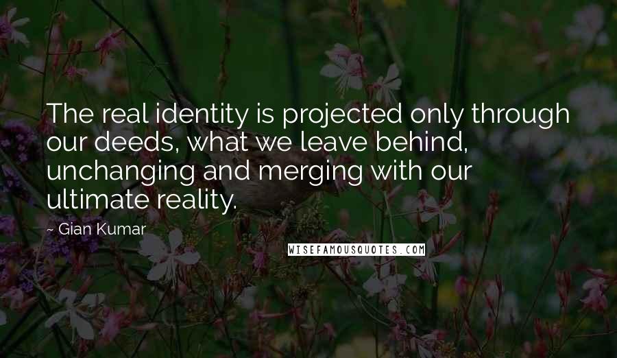 Gian Kumar Quotes: The real identity is projected only through our deeds, what we leave behind, unchanging and merging with our ultimate reality.