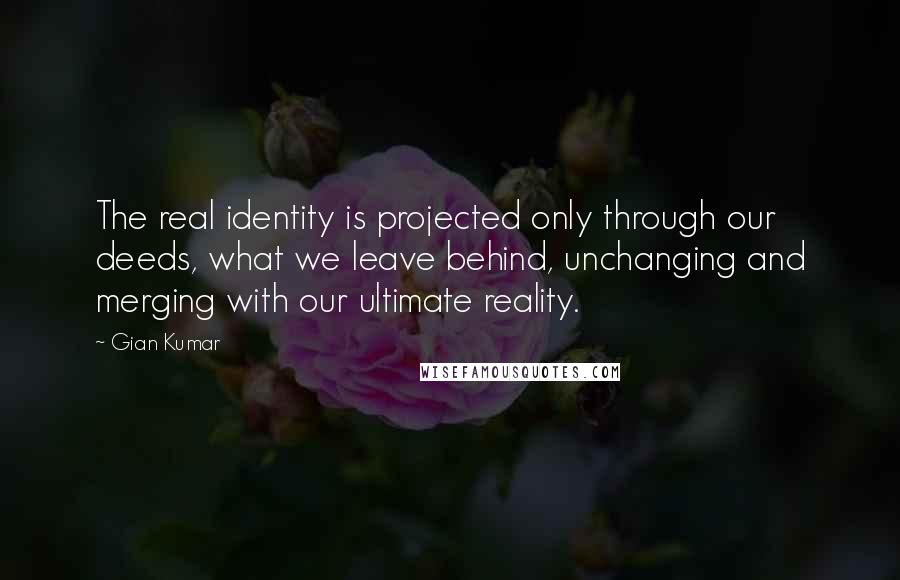 Gian Kumar Quotes: The real identity is projected only through our deeds, what we leave behind, unchanging and merging with our ultimate reality.