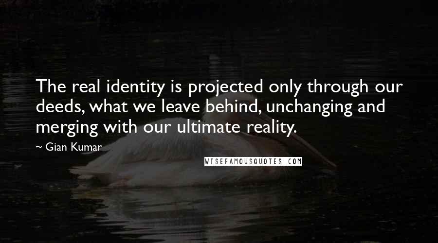 Gian Kumar Quotes: The real identity is projected only through our deeds, what we leave behind, unchanging and merging with our ultimate reality.