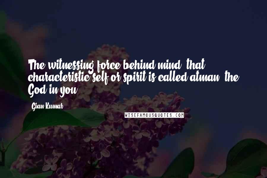 Gian Kumar Quotes: The witnessing force behind mind, that characteristic self or spirit is called atman; the God in you.