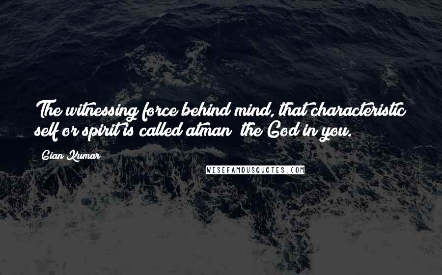 Gian Kumar Quotes: The witnessing force behind mind, that characteristic self or spirit is called atman; the God in you.