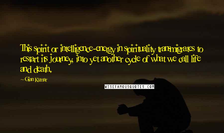 Gian Kumar Quotes: This spirit or intelligence-energy in spirituality transmigrates to restart its journey, into yet another cycle of what we call life and death.