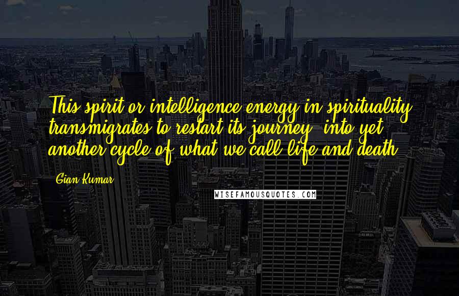 Gian Kumar Quotes: This spirit or intelligence-energy in spirituality transmigrates to restart its journey, into yet another cycle of what we call life and death.