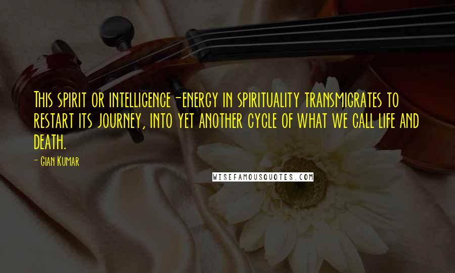 Gian Kumar Quotes: This spirit or intelligence-energy in spirituality transmigrates to restart its journey, into yet another cycle of what we call life and death.