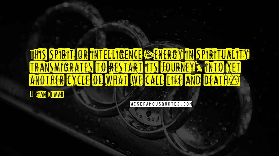 Gian Kumar Quotes: This spirit or intelligence-energy in spirituality transmigrates to restart its journey, into yet another cycle of what we call life and death.