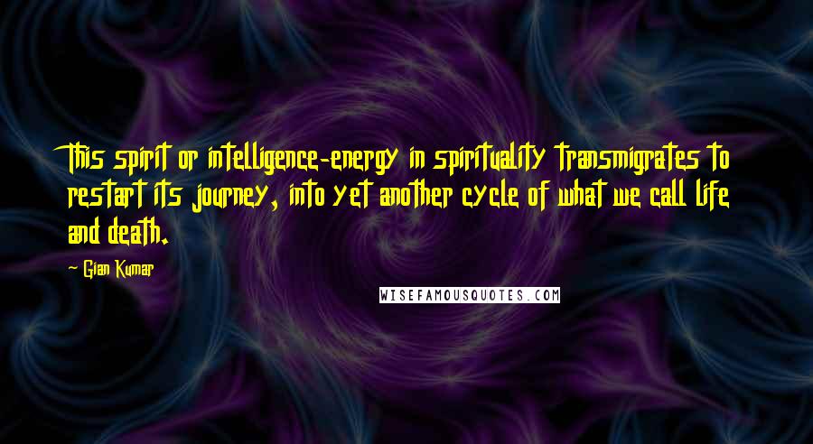 Gian Kumar Quotes: This spirit or intelligence-energy in spirituality transmigrates to restart its journey, into yet another cycle of what we call life and death.