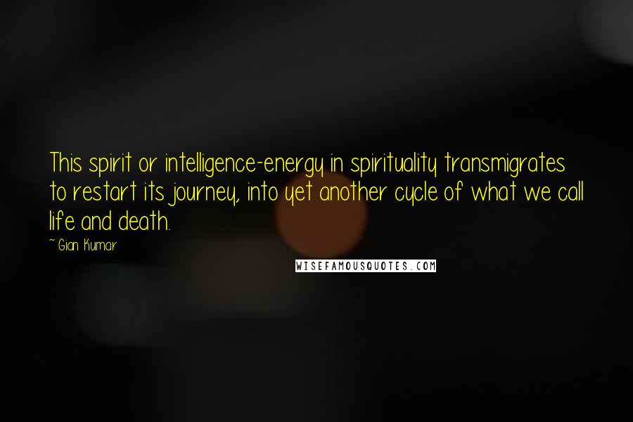 Gian Kumar Quotes: This spirit or intelligence-energy in spirituality transmigrates to restart its journey, into yet another cycle of what we call life and death.