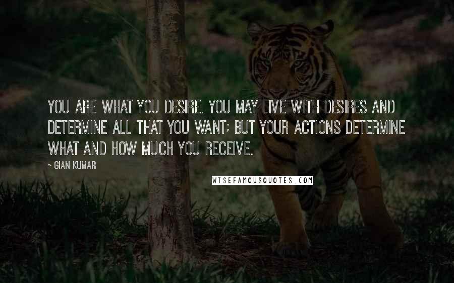 Gian Kumar Quotes: You are what you desire. You may live with desires and determine all that you want; But your actions determine what and how much you receive.