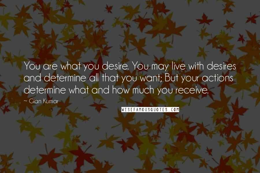 Gian Kumar Quotes: You are what you desire. You may live with desires and determine all that you want; But your actions determine what and how much you receive.