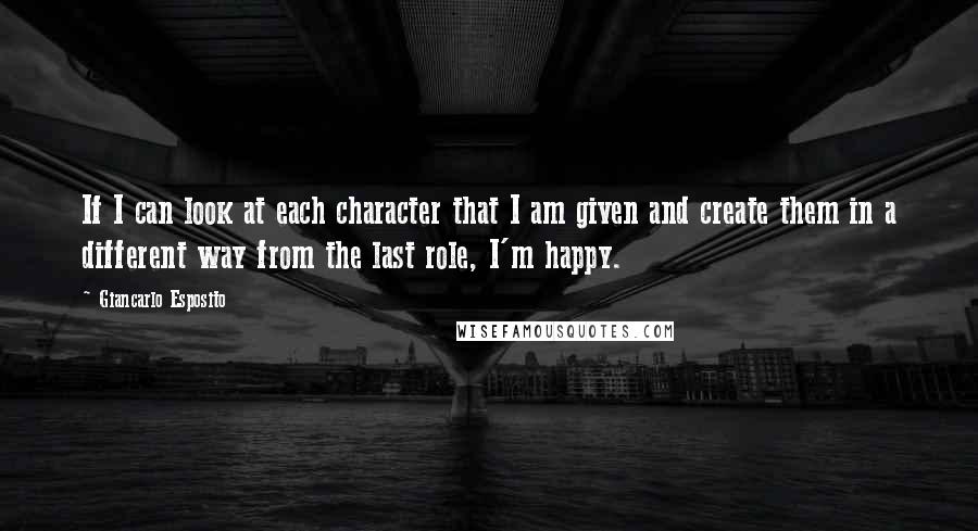 Giancarlo Esposito Quotes: If I can look at each character that I am given and create them in a different way from the last role, I'm happy.