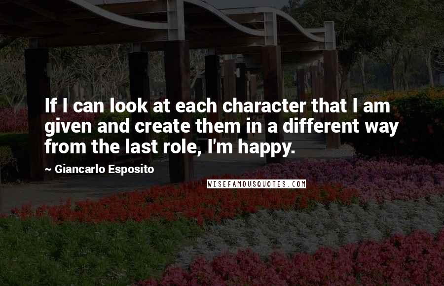 Giancarlo Esposito Quotes: If I can look at each character that I am given and create them in a different way from the last role, I'm happy.
