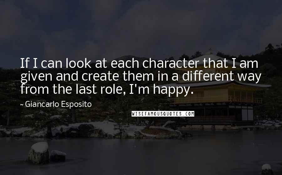 Giancarlo Esposito Quotes: If I can look at each character that I am given and create them in a different way from the last role, I'm happy.