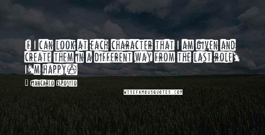 Giancarlo Esposito Quotes: If I can look at each character that I am given and create them in a different way from the last role, I'm happy.