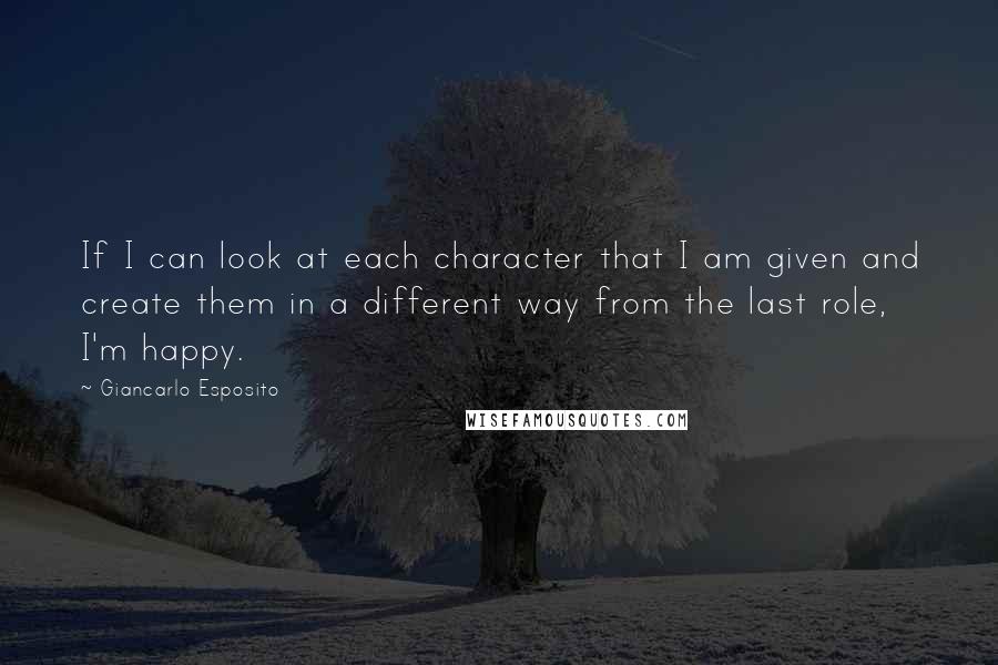 Giancarlo Esposito Quotes: If I can look at each character that I am given and create them in a different way from the last role, I'm happy.