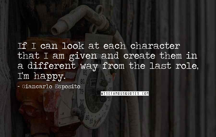 Giancarlo Esposito Quotes: If I can look at each character that I am given and create them in a different way from the last role, I'm happy.