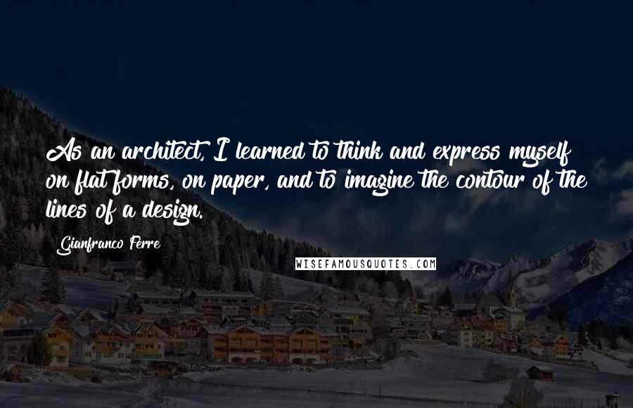 Gianfranco Ferre Quotes: As an architect, I learned to think and express myself on flat forms, on paper, and to imagine the contour of the lines of a design.