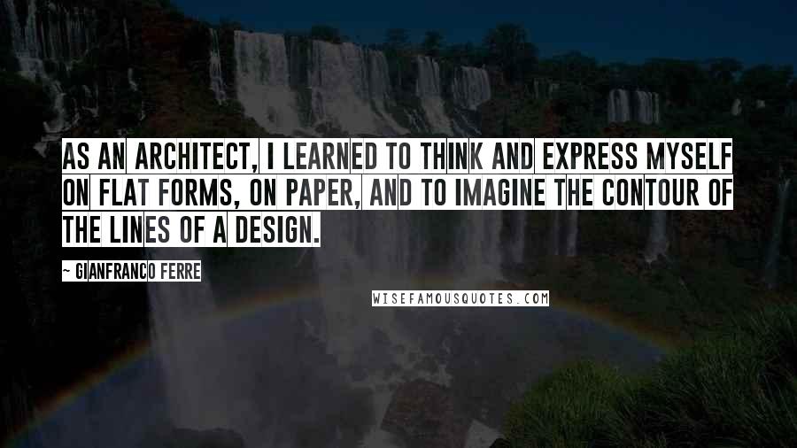 Gianfranco Ferre Quotes: As an architect, I learned to think and express myself on flat forms, on paper, and to imagine the contour of the lines of a design.