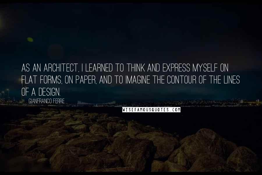 Gianfranco Ferre Quotes: As an architect, I learned to think and express myself on flat forms, on paper, and to imagine the contour of the lines of a design.