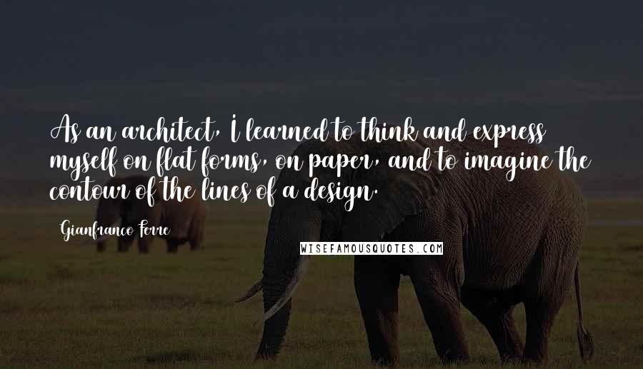 Gianfranco Ferre Quotes: As an architect, I learned to think and express myself on flat forms, on paper, and to imagine the contour of the lines of a design.