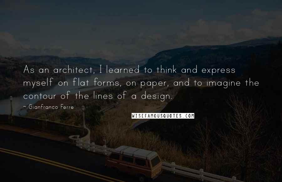 Gianfranco Ferre Quotes: As an architect, I learned to think and express myself on flat forms, on paper, and to imagine the contour of the lines of a design.