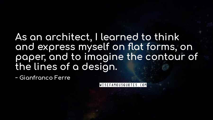 Gianfranco Ferre Quotes: As an architect, I learned to think and express myself on flat forms, on paper, and to imagine the contour of the lines of a design.