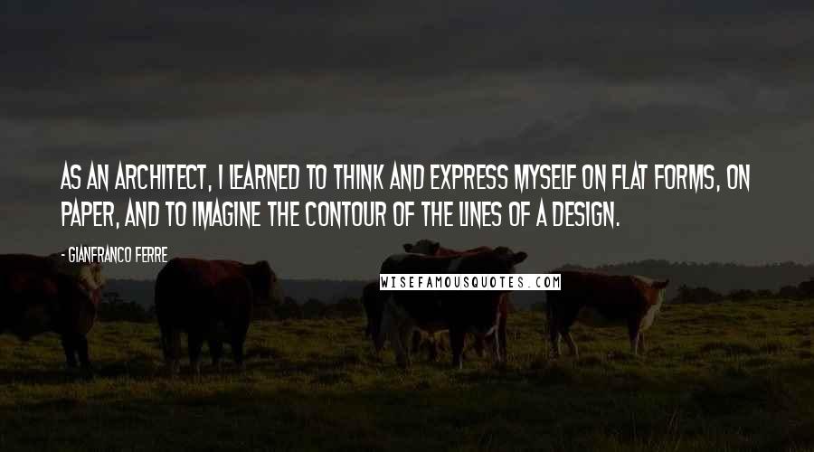 Gianfranco Ferre Quotes: As an architect, I learned to think and express myself on flat forms, on paper, and to imagine the contour of the lines of a design.