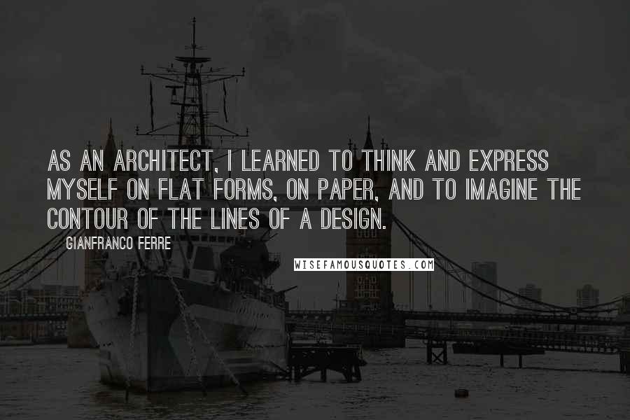 Gianfranco Ferre Quotes: As an architect, I learned to think and express myself on flat forms, on paper, and to imagine the contour of the lines of a design.