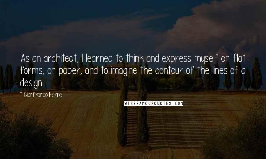 Gianfranco Ferre Quotes: As an architect, I learned to think and express myself on flat forms, on paper, and to imagine the contour of the lines of a design.