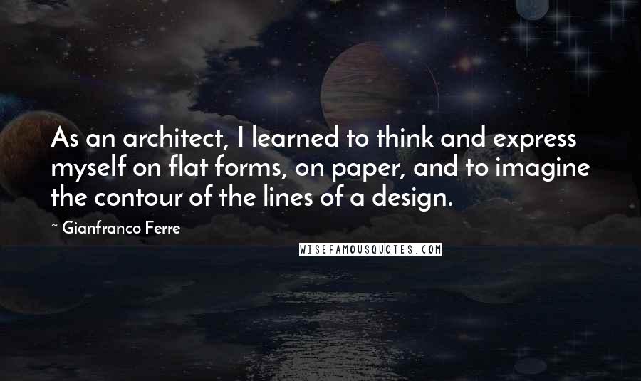 Gianfranco Ferre Quotes: As an architect, I learned to think and express myself on flat forms, on paper, and to imagine the contour of the lines of a design.