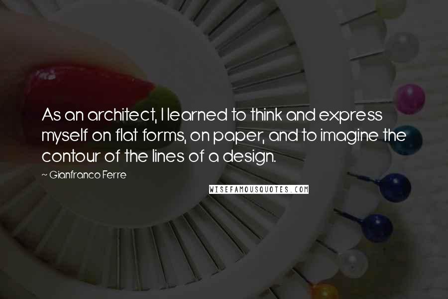 Gianfranco Ferre Quotes: As an architect, I learned to think and express myself on flat forms, on paper, and to imagine the contour of the lines of a design.