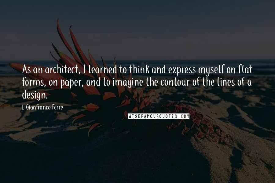 Gianfranco Ferre Quotes: As an architect, I learned to think and express myself on flat forms, on paper, and to imagine the contour of the lines of a design.