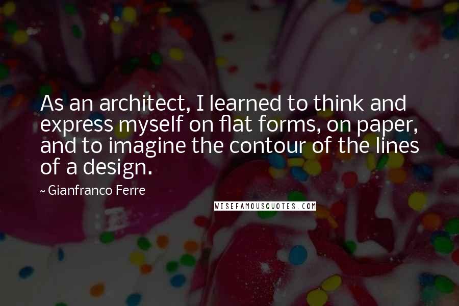 Gianfranco Ferre Quotes: As an architect, I learned to think and express myself on flat forms, on paper, and to imagine the contour of the lines of a design.