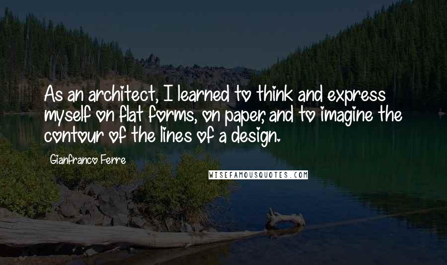 Gianfranco Ferre Quotes: As an architect, I learned to think and express myself on flat forms, on paper, and to imagine the contour of the lines of a design.