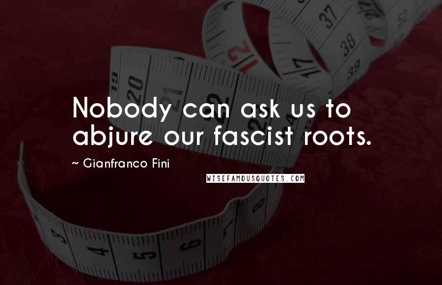 Gianfranco Fini Quotes: Nobody can ask us to abjure our fascist roots.