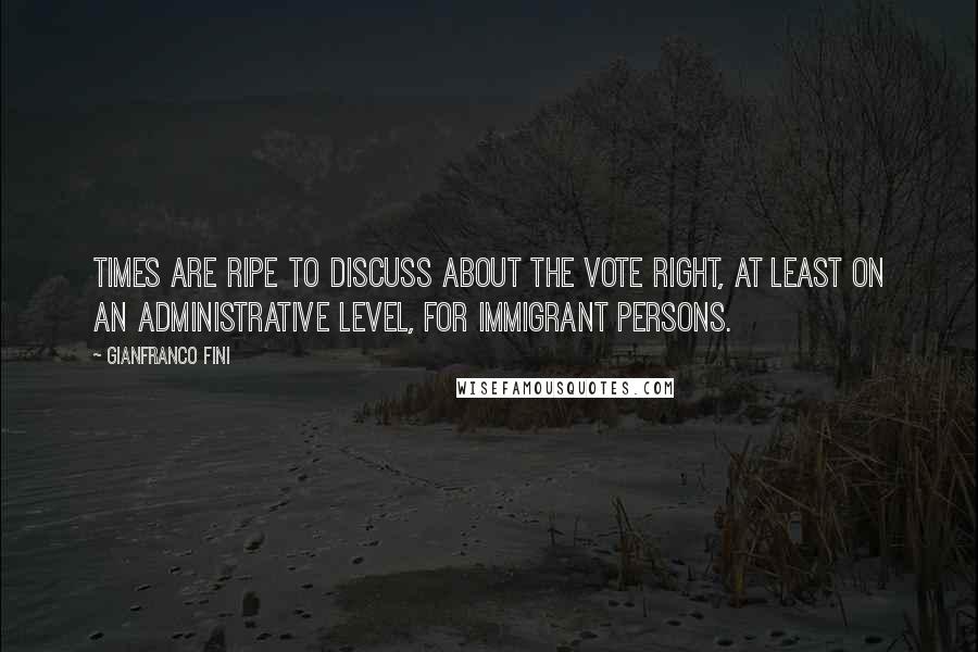 Gianfranco Fini Quotes: Times are ripe to discuss about the vote right, at least on an administrative level, for immigrant persons.