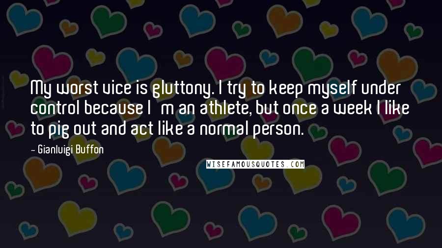 Gianluigi Buffon Quotes: My worst vice is gluttony. I try to keep myself under control because I'm an athlete, but once a week I like to pig out and act like a normal person.