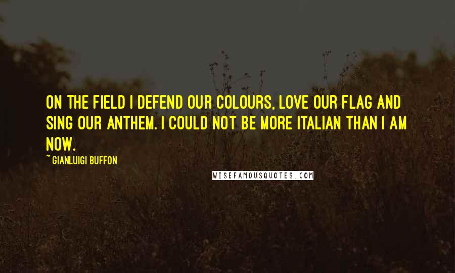 Gianluigi Buffon Quotes: On the field I defend our colours, love our flag and sing our anthem. I could not be more Italian than I am now.