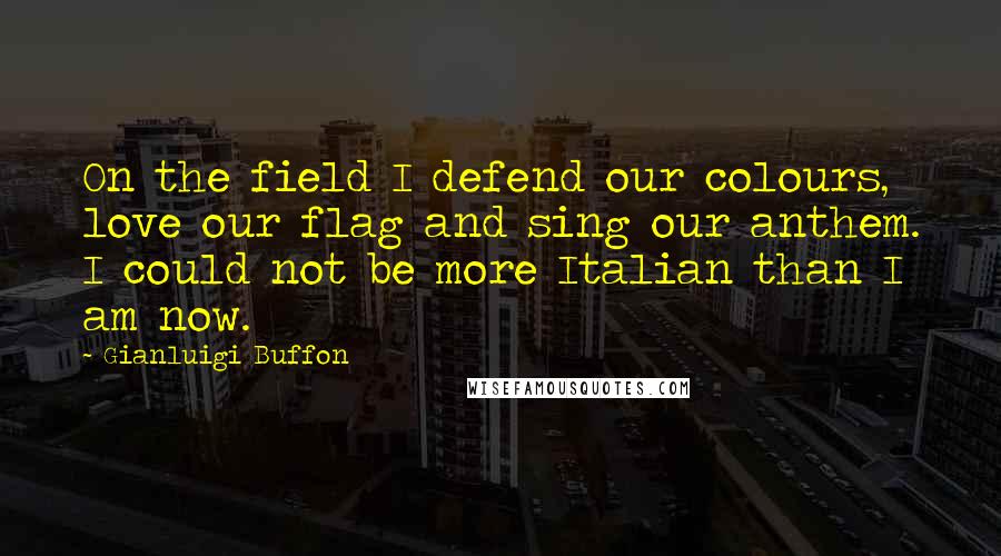 Gianluigi Buffon Quotes: On the field I defend our colours, love our flag and sing our anthem. I could not be more Italian than I am now.