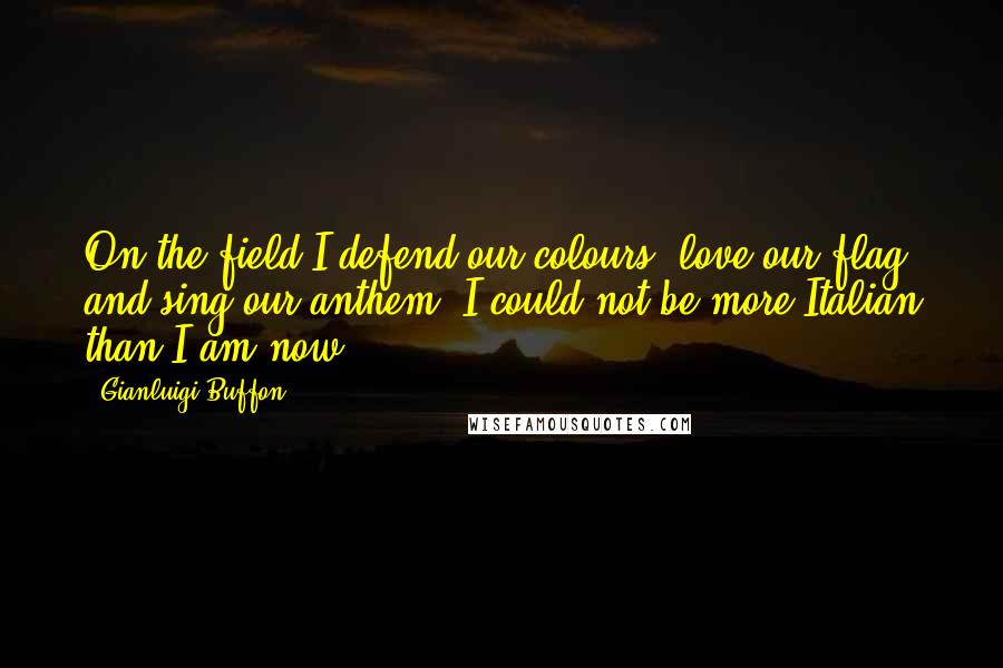 Gianluigi Buffon Quotes: On the field I defend our colours, love our flag and sing our anthem. I could not be more Italian than I am now.