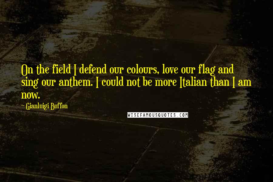 Gianluigi Buffon Quotes: On the field I defend our colours, love our flag and sing our anthem. I could not be more Italian than I am now.