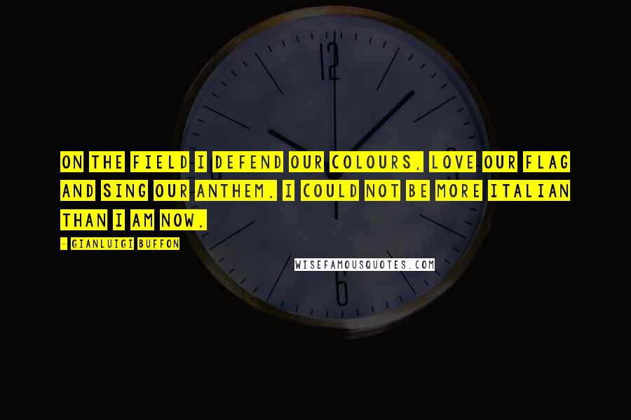 Gianluigi Buffon Quotes: On the field I defend our colours, love our flag and sing our anthem. I could not be more Italian than I am now.