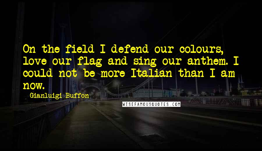 Gianluigi Buffon Quotes: On the field I defend our colours, love our flag and sing our anthem. I could not be more Italian than I am now.