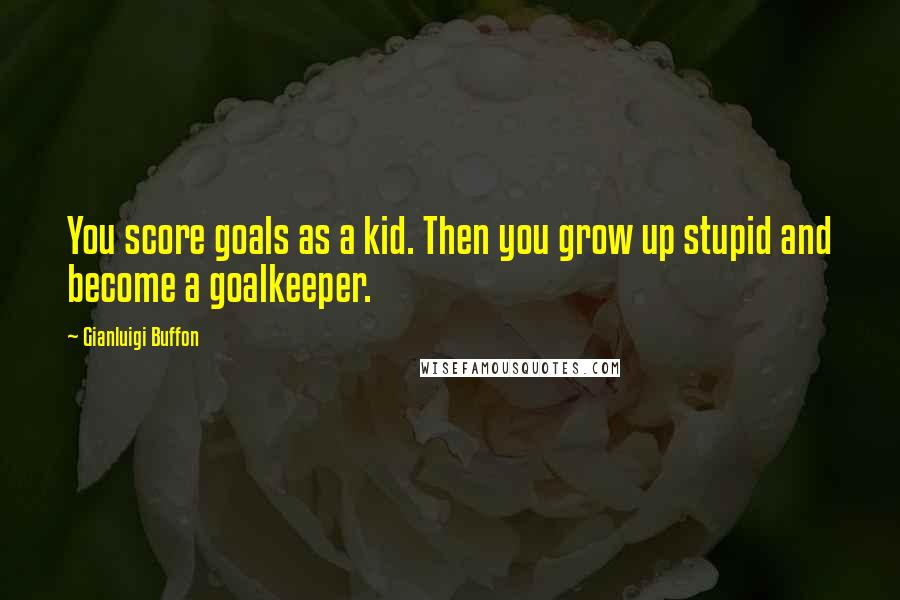 Gianluigi Buffon Quotes: You score goals as a kid. Then you grow up stupid and become a goalkeeper.
