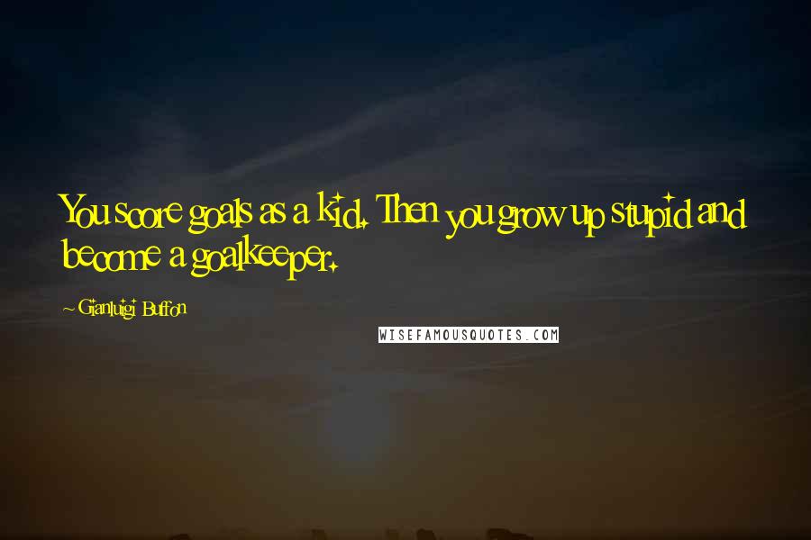 Gianluigi Buffon Quotes: You score goals as a kid. Then you grow up stupid and become a goalkeeper.