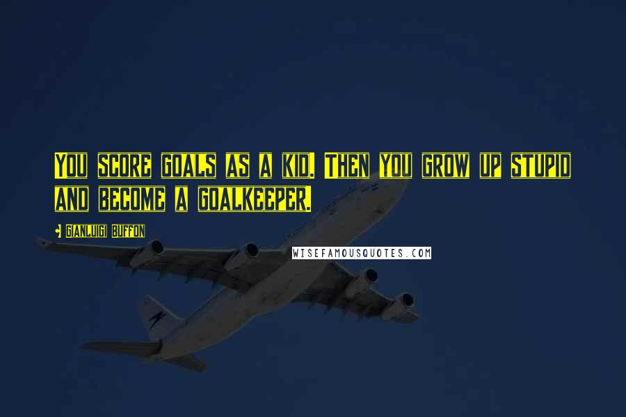 Gianluigi Buffon Quotes: You score goals as a kid. Then you grow up stupid and become a goalkeeper.