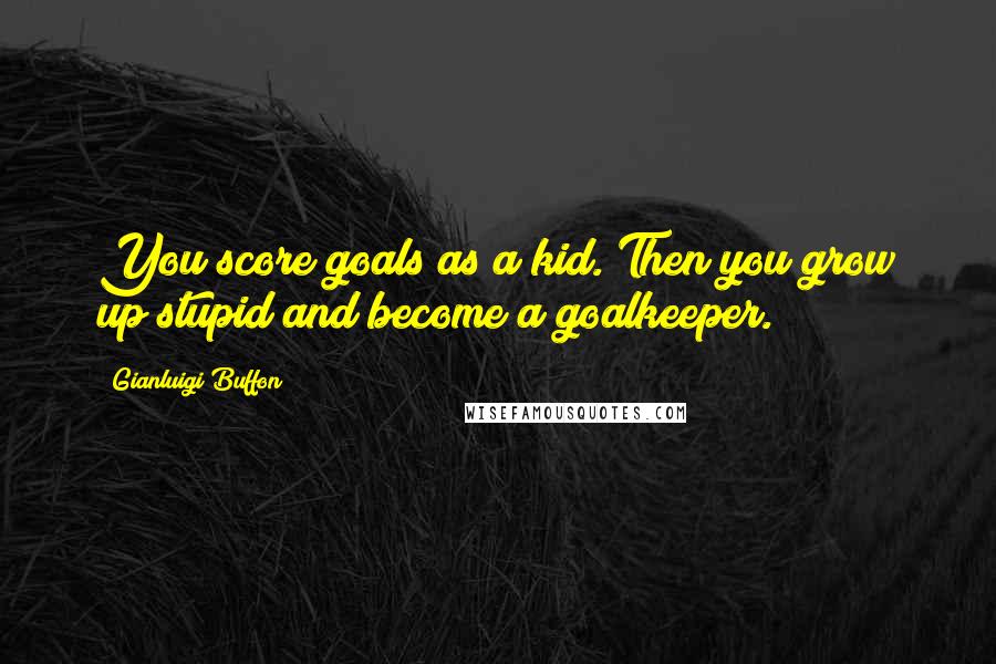 Gianluigi Buffon Quotes: You score goals as a kid. Then you grow up stupid and become a goalkeeper.