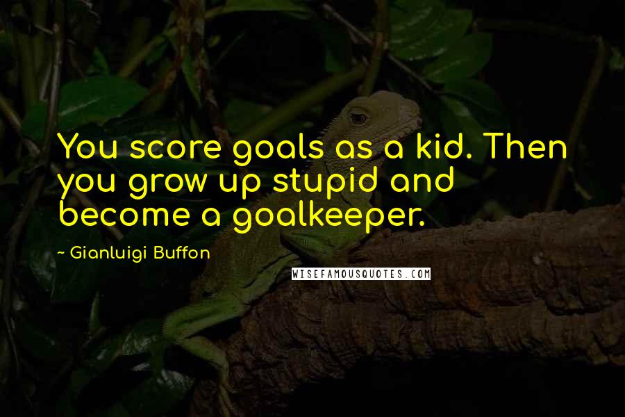 Gianluigi Buffon Quotes: You score goals as a kid. Then you grow up stupid and become a goalkeeper.