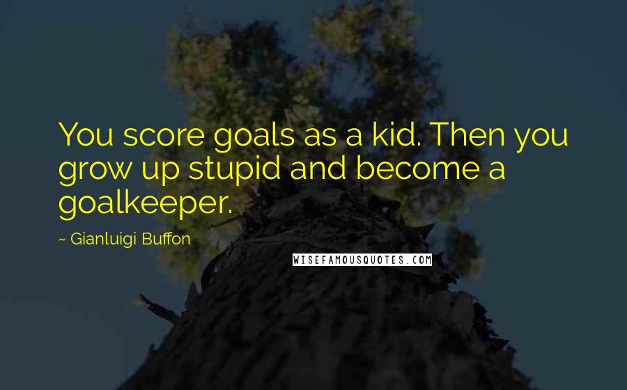 Gianluigi Buffon Quotes: You score goals as a kid. Then you grow up stupid and become a goalkeeper.